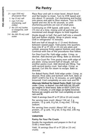 Page 5048
Pie Pastry
21⁄4cups (550 mL) 
all-purpose flour
3⁄4tsp (3 mL) salt1⁄2cup (125 mL)
shortening, well
chilled
2 tbs (25 mL) butter
or margarine, well
chilled
5-6 tbs (60-70 mL) cold
water
Place flour and salt in mixer bowl. Attach bowl
and flat beater to mixer. Turn to STIR Speed and
mix about 15 seconds. Cut shortening and butter
into pieces and add to flour mixture. Turn to STIR
Speed and mix 30 to 45 seconds, or until
shortening particles are size of small peas.
Continuing on STIR Speed, add water, 1...