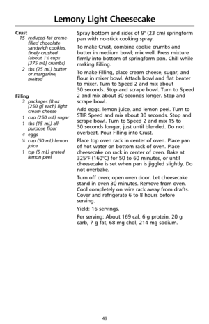 Page 5149
Lemony Light Cheesecake
Crust
15 reduced-fat creme-
filled chocolate
sandwich cookies,
finely crushed
(about 1
1⁄2cups
[375 mL] crumbs)
2 tbs (25 mL) butter
or margarine,
melted
Filling
3 packages (8 oz 
[250 g] each) light
cream cheese
1 cup (250 mL) sugar
1 tbs (15 mL) all-
purpose flour
4eggs
1⁄4cup (50 mL) lemon
juice
1 tsp (5 mL) grated
lemon peel
Spray bottom and sides of 9" (23 cm) springform
pan with no-stick cooking spray.
To make Crust, combine cookie crumbs and
butter in medium bowl;...