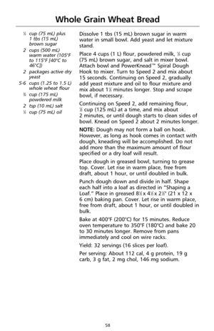 Page 6058
Whole Grain Wheat Bread
1⁄3cup (75 mL) plus 
1 tbs (15 mL)
brown sugar
2 cups (500 mL)
warm water (105°F
to 115°F [40°C to
46°C])
2 packages active dry
yeast
5-6 cups (1.25 to 1.5 L)
whole wheat flour
3⁄4cup (175 mL)
powdered milk
2 tsp (10 mL) salt
1⁄3cup (75 mL) oil
Dissolve 1 tbs (15 mL) brown sugar in warm
water in small bowl. Add yeast and let mixture
stand.
Place 4 cups (1 L) flour, powdered milk, 
1⁄3cup 
(75 mL) brown sugar, and salt in mixer bowl.
Attach bowl and PowerKnead™ Spiral Dough
Hook...