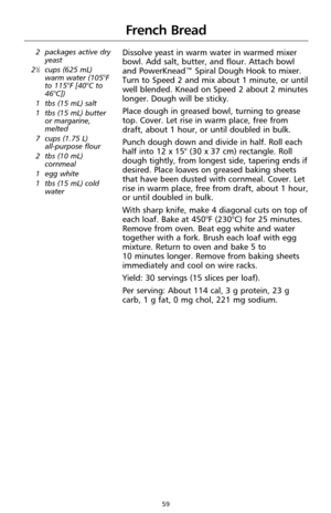 Page 6159
French Bread
2 packages active dry
yeast
2
1⁄2cups (625 mL)
warm water (105°F
to 115°F [40°C to
46°C])
1 tbs (15 mL) salt
1 tbs (15 mL) butter
or margarine,
melted
7 cups (1.75 L) 
all-purpose flour
2 tbs (10 mL)
cornmeal
1 egg white
1 tbs (15 mL) cold
water
Dissolve yeast in warm water in warmed mixer
bowl. Add salt, butter, and flour. Attach bowl
and PowerKnead™ Spiral Dough Hook to mixer.
Turn to Speed 2 and mix about 1 minute, or until
well blended. Knead on Speed 2 about 2 minutes
longer. Dough...