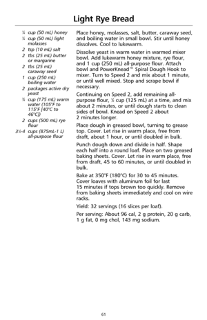 Page 6361
Light Rye Bread
1⁄4cup (50 mL) honey1⁄4cup (50 mL) light
molasses
2 tsp (10 mL) salt
2 tbs (25 mL) butter
or margarine
2 tbs (25 mL)
caraway seed
1 cup (250 mL)
boiling water
2 packages active dry
yeast
3⁄4cup (175 mL) warm
water (105°F to
115°F [40°C to
46°C])
2 cups (500 mL) rye
flour
3
1⁄2-4cups (875mL-1 L) 
all-purpose flour
Place honey, molasses, salt, butter, caraway seed,
and boiling water in small bowl. Stir until honey
dissolves. Cool to lukewarm.
Dissolve yeast in warm water in warmed mixer...