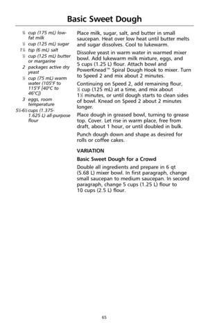 Page 6765
Basic Sweet Dough
3⁄4cup (175 mL) low-
fat milk
1⁄2cup (125 mL) sugar
11⁄4tsp (6 mL) salt1⁄2cup (125 mL) butter
or margarine 
2 packages active dry
yeast
1⁄3cup (75 mL) warm
water (105°F to
115°F [40°C to
46°C])
3 eggs, room
temperature
5
1⁄2-61⁄2cups (1.375-
1.625 L) all-purpose
flour
Place milk, sugar, salt, and butter in small
saucepan. Heat over low heat until butter melts
and sugar dissolves. Cool to lukewarm.
Dissolve yeast in warm water in warmed mixer
bowl. Add lukewarm milk mixture, eggs, and...