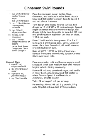 Page 6866
Cinnamon Swirl Rounds
1 cup (250 mL) firmly
packed brown
sugar
1 cup (250 mL) sugar
1⁄2cup (125 mL) butter
or margarine,
softened
1⁄4cup (50 mL)
all-purpose flour
1
1⁄2tbs (22.5 mL)
cinnamon
1⁄2cup (125 mL)
chopped walnuts or
pecans
1 recipe Basic Sweet
Dough (see “Basic
Sweet Dough”)
Place brown sugar, sugar, butter, flour,
cinnamon, and walnuts in mixer bowl. Attach
bowl and flat beater to mixer. Turn to Speed 2
and mix about 1 minute.
Turn dough onto lightly floured surface. Roll
dough to 10 x...