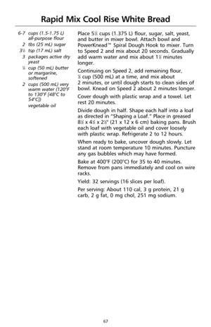 Page 6967
Rapid Mix Cool Rise White Bread
6-7 cups (1.5-1.75 L) 
all-purpose flour
2 tbs (25 mL) sugar
3
1⁄2tsp (17 mL) salt
3 packages active dry
yeast
1⁄4cup (50 mL) butter
or margarine,
softened
2 cups (500 mL) very
warm water (120°F
to 130°F [48°C to
54°C])
vegetable oil
Place 51⁄2cups (1.375 L) flour, sugar, salt, yeast,
and butter in mixer bowl. Attach bowl and
PowerKnead™ Spiral Dough Hook to mixer. Turn
to Speed 2 and mix about 20 seconds. Gradually
add warm water and mix about 1
1⁄2minutes
longer....