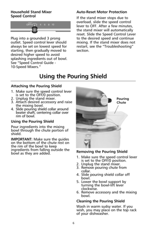 Page 86
Attaching the Pouring Shield
1. Make sure the speed control lever
is set to the OFF/0 position.
2. Unplug the stand mixer.
3. Attach desired accessory and raise
the mixing bowl. 
4. Slide pouring shield collar around
beater shaft, centering collar over
rim of bowl.
Using the Pouring Shield
Pour ingredients into the mixing
bowl through the chute portion of
shield.
IMPORTANT: Make sure the guides
on the bottom of the chute rest on
the rim of the bowl to keep
ingredients from falling outside the
bowl as...