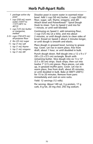 Page 7270
Herb Pull-Apart Rolls
1 package active dry
yeast
1 cup (250 mL) warm
water (105°F to
115°F [40°C to
46°C])
1⁄2cup (125 mL) butter
or margarine,
melted
3-3
1⁄2cups (750-875 mL)
all-purpose flour
2 tbs (25 mL) sugar
1
1⁄2tsp (7 mL) salt1⁄4tsp (1 mL) thyme1⁄4tsp (1 mL) oregano1⁄4tsp (1 mL) dill
Dissolve yeast in warm water in warmed mixer
bowl. Add 1⁄4cup (50 mL) butter, 2 cups (500 mL)
flour, sugar, salt, thyme, oregano, and dill.
Attach bowl and PowerKnead™ Spiral Dough
Hook to mixer. Turn to Speed 2...