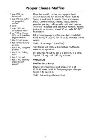 Page 7674
Pepper Cheese Muffins
1 cup (250 mL)
buttermilk
1⁄3cup (75 mL) butter
or margarine,
melted
2 eggs
2 cups (500 mL) 
all-purpose flour
4oz (120 g) (1 cup
[250 mL]) shredded
pepper cheese
1 tbs (15 mL) sugar
2 tsp (10 mL) baking
powder
1 tsp (5 mL) chopped
parsley
1⁄2tsp (2 mL) baking
soda
1⁄4tsp (1 mL) salt1⁄4tsp (1 mL) coarsely
ground black
pepper
Place buttermilk, butter, and eggs in bowl.
Attach bowl and flat beater to mixer. Turn to
Speed 4 and beat 1 minute. Stop and scrape
bowl. Combine flour,...