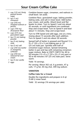 Page 7775
Sour Cream Coffee Cake
1⁄2cup (125 mL) firmly
packed brown
sugar
1
1⁄2tsp (7 mL)
cinnamon
1 cup (250 mL)
chopped walnuts or
pecans
3 cups (750 mL) 
all-purpose flour
1
1⁄2cups (375 mL)
granulated sugar
3 tsp (15 mL) baking
powder
1 tsp (5 mL) baking
soda
1⁄2tsp (2 mL) salt
1 cup (250 mL) butter
or margarine,
softened
1 cup (250 mL)
reduced-fat sour
cream
1 tsp (5 mL) vanilla
3 eggs
Combine brown sugar, cinnamon, and walnuts in
small bowl. Set aside.
Combine flour, granulated sugar, baking powder,...