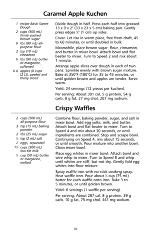 Page 7876
Caramel Apple Kuchen
1 recipe Basic Sweet
Dough
2 cups (500 mL)
firmly packed
brown sugar
6 tbs (90 mL) all-
purpose flour
2 tsp (10 mL)
cinnamon
6 tbs (90 mL) butter
or margarine,
softened
6-8 apples (8 cups 
[2 L]), peeled and
thinly slicedDivide dough in half. Press each half into greased
13 x 9 x 2" (33 x 23 x 5 cm) baking pan. Gently
press edges 
1⁄2" (1 cm) up sides.
Cover. Let rise in warm place, free from draft, 45
to 60 minutes, or until doubled in bulk.
Meanwhile, place brown sugar,...