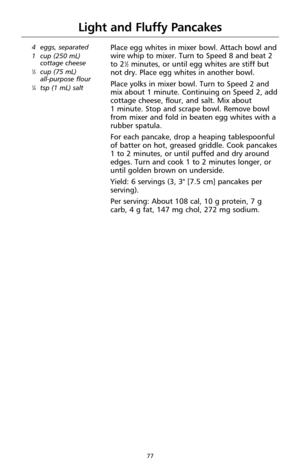 Page 7977
Light and Fluffy Pancakes
4  eggs, separated
1  cup (250 mL)
cottage cheese
1⁄3cup (75 mL) 
all-purpose flour
1⁄4tsp (1 mL) salt
Place egg whites in mixer bowl. Attach bowl and
wire whip to mixer. Turn to Speed 8 and beat 2
to 2
1⁄2minutes, or until egg whites are stiff but
not dry. Place egg whites in another bowl.
Place yolks in mixer bowl. Turn to Speed 2 and
mix about 1 minute. Continuing on Speed 2, add
cottage cheese, flour, and salt. Mix about 
1 minute. Stop and scrape bowl. Remove bowl
from...