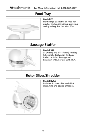 Page 8179
Attachments – For More Information call 1-800-807-6777
Food Tray
®
Model FT
Holds large quantities of food for
quicker and easier juicing, puréeing
and grinding. For use with FGA.
Sausage Stuffer
Custom 
Model SSA3⁄8" (9 mm) and 5⁄8" (15 mm) stuffing
tubes make Bratwurst, Kielbasa,
Italian or Polish Sausage and
breakfast links. For use with FGA.
Rotor Slicer/Shredder
Custom 
Model RVSA
Includes 4 cones: thin and thick
slicer, fine and coarse shredder. 