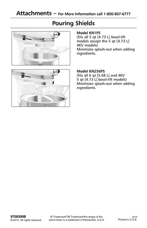 Page 84 Professional HD      OFF/0STIRR
E
S
E
T
Pouring Shields
Model KN1PS
(fits all 5 qt [4.73 L] bowl-lift
models except the 5 qt [4.73 L]
4KV models)
Minimizes splash-out when adding
ingredients.
Model KN256PS
(fits all 6 qt [5.68 L] and 4KV 
5 qt [4.73 L] bowl-lift models)
Minimizes splash-out when adding
ingredients.
Attachments – For More Information call 1-800-807-6777
9708308B© 2010. All rights reserved. 
® Trademark/TM Trademark/the shape of the 
stand mixer is a trademark of KitchenAid, U.S.A.3/10...