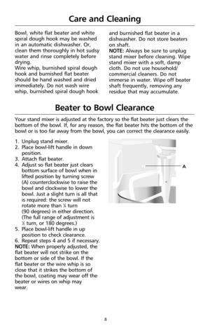 Page 108
Bowl, white flat beater and white
spiral dough hook may be washed
in an automatic dishwasher. Or,
clean them thoroughly in hot sudsy
water and rinse completely before
drying. 
Wire whip, burnished spiral dough
hook and burnished flat beater
should be hand washed and dried
immediately. Do not wash wire
whip, burnished spiral dough hook
Care and Cleaning
1. Unplug stand mixer. 
2. Place bowl-lift handle in down
position. 
3. Attach flat beater.
4. Adjust so flat beater just clears
bottom surface of bowl...