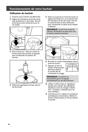 Page 1818
Fonctionnement de votre hachoir 
Utilisation du hachoir
1. S’assurer que le hachoir est débranché. 
2.  Aligner les indicateurs du bol de travail 
avec les fentes en L de la base. Tourner 
le bol dans le sens antihoraire pour le 
verrouiller. 
3.  Fixer la lame sur l´arbre au centre du 
bol de travail, faire pivoter, et appuyer 
pour l’enclencher en position de 
marche. 5. 
Poser le couvercle sur le bol de travail, en 
alignant les fentes en L du couvercle avec 
les indicateurs du bol de travail....