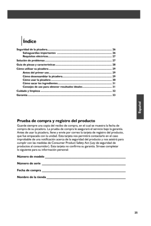 Page 2525
Prueba de compra y registro del producto
Guarde siempre una copia del recibo de compra, en el cual se muestra la \
fecha de  
compra de su picadora. La prueba de compra le asegurará el servicio bajo la garantía.   
Antes de usar la picadora, llene y envíe por correo la tarjeta de reg\
istro del producto, 
que fue empacada con la unidad. Esta tarjeta nos permitirá contactarlo en el caso 
improbable de una notificación acerca de la seguridad del producto y nos asistirá para 
cumplir con las medidas de...