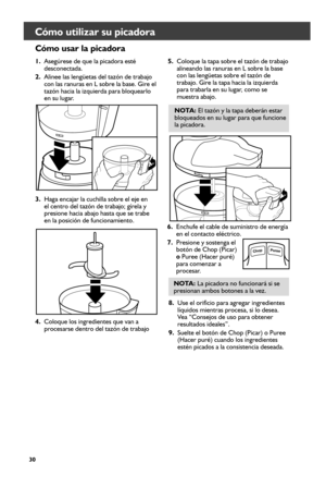 Page 3030
Cómo utilizar su picadora 
Cómo usar la picadora  
1. Asegúrese de que la picadora esté 
desconectada.
2.  Alinee las lengüetas del tazón de trabajo 
con las ranuras en L sobre la base. Gire el 
tazón hacia la izquierda para bloquearlo 
en su lugar.
3.  Haga encajar la cuchilla sobre el eje en 
el centro del tazón de trabajo; gírela y 
presione hacia abajo hasta que se trabe 
en la posición de funcionamiento. 5. 
Coloque la tapa sobre el tazón de trabajo 
alineando las ranuras en L sobre la base 
con...