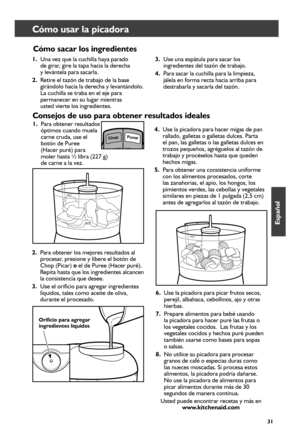 Page 3131
Cómo usar la picadora  
Consejos	de	uso	para	obtener	resultados	ideales	
1. Para obtener resultados 
óptimos cuando muela 
carne cruda, use el 
botón de Puree  
(Hacer puré) para 
moler hasta ½ libra (227 g)   
de carne a la vez. 
2.  Para obtener los mejores resultados al 
procesar, presione y libere el botón de 
Chop (Picar) o el de Puree (Hacer puré). 
Repita hasta que los ingredientes alcancen 
la consistencia que desee. 
3.  Use el orificio para agregar ingredientes 
líquidos, tales como aceite...
