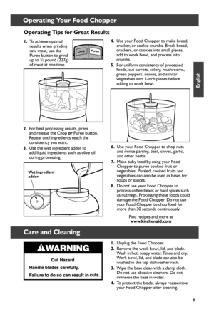 Page 99
Operating Your Food Chopper
Operating Tips for Great Results
1. To achieve optimal 
results when grinding 
raw meat, use the 
Puree button to grind  
up to 
1/2 pound (227g) 
of meat at one time. 
2.  For best processing results, press   
and release the Chop  or Puree button. 
Repeat until ingredients reach the 
consistency you want.
3.  Use the wet ingredient adder to   
add liquid ingredients such as olive oil   
during processing. 
Care and Cleaning
ChopPuree
4.  Use your Food Chopper to make...