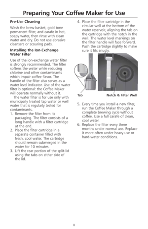Page 108
Preparing Your Coffee Maker for Use
Pre-Use Cleaning
Wash the brew basket, gold tone
permanent filter, and carafe in hot,
soapy water, then rinse with clean
water and dry. Do not use abrasive
cleansers or scouring pads. 
Installing the Ion-Exchange 
Water Filter 
Use of the ion-exchange water filter 
is strongly recommended. The filter
softens the water while reducing
chlorine and other contaminants
which impair coffee flavor. The
handle of the filter also serves as a
water level indicator. Use of the...