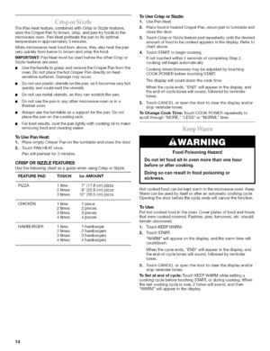 Page 14  
ThePanHeatfeature,combinedwithCrisporSizzlefeatures, 
usestheCrisperPantobrown,crisp,andpan-fryfoodsinthe 
microwaveoven.PanHeatpreheatsthepantoitsoptimal 
temperatureinapproximately3minutes. 
Whilemicrowavesheatfoodfromabove,theyalsoheatthepan 
veryquicklyfrombelowtobrownandcrispthefood. 
IMPORTANT:PanHeatmustbeusedbeforetheotherCrispor 
Sizzlefeaturesareused. 
•UsethehandletograspandremovetheCrisperPanfromthe 
oven.DonotplacethehotCrisperPandirectlyonheat- 
sensitivesurfaces.Damagemayoccur....