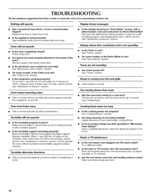 Page 18  
TROUBLESHOOTING 
Trythesolutionssuggestedherefirstinordertoavoidthecostofanunnecessaryservicecall. 
Nothingwilloperate 
•Hasahouseholdfuseblown,orhasacircuitbreaker 
tripped? 
Replacethefuseorresetthecircuit. 
•Istheappliancewiredproperly? 
SeeInstallationInstructionsprovidedwithyouroven. 
Ovenwillnotoperate 
•Isthedoorcompletelyclosed? 
Firmlyclosedoor. 
Isaspacer(onsomemodels)attachedtotheinsideofthe 
door? 
Removespacer,thenfirmlyclosedoor. 
Istheelectronicovencontrolsetcorrectly?...