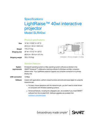 Page 1LightRaise™ 40wi interactive
projector
Model SLR40wi
Physical specifications
Size 14" W × 12 5/8" H × 27" D
(35.6 cm × 32 cm × 68.6 cm)
Weight 17 lb. (7.7 kg)
Shipping size 20" W × 15 1/2 " H × 24" D
(50.8 cm × 39.4 cm × 61 cm)
Shipping weight 35 lb. (15.9 kg)
All dimensions +/- 1/8" (0.3 cm). All weights +/- 2 lb. (0.9 kg).
Standard features
System
requirements Windows® operating systems or Mac operating system software as detailed in the
SMART Notebook™ collaborative...