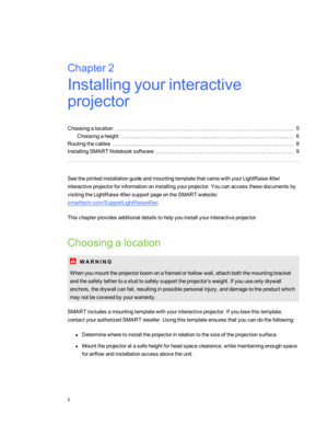 Page 11Chapter2:Installingyourinteractive
projector
Choosingalocation5
Choosingaheight6
Routingthecables8
InstallingSMART Notebooksoftware9
SeetheprintedinstallationguideandmountingtemplatethatcamewithyourLightRaise40wi
interactiveprojectorforinformationoninstallingyourprojector.Youcanaccessthesedocumentsby
visitingtheLightRaise40wisupportpageontheSMART website:
smarttech.com/SupportLightRaise40wi.
Thischapterprovidesadditionaldetailstohelpyouinstallyourinteractiveprojector.
Choosingalocation
W A R N I N G...