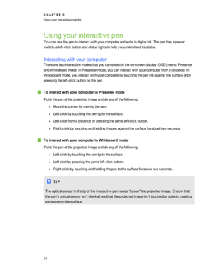 Page 30Usingyourinteractivepen
Youcanusethepentointeractwithyourcomputerandwriteindigitalink.Thepenhasapower
switch,aleft-clickbuttonandstatuslightstohelpyouunderstanditsstatus.
Interactingwithyourcomputer
Therearetwointeractivemodesthatyoucanselectinthe on-screendisplay(OSDyfmenu:Presenter
andWhiteboardmode.InPresentermode,youcaninteractwithyourcomputerfromadistance.In
Whiteboardmode,youinteractwithyourcomputerbytouchingthepennibagainstthesurfaceorby
pressingtheleft-clickbuttononthepen....