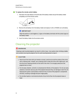 Page 38gToreplacetheremotecontrolbattery
1.Holddownthesidereleaseontheleft sideofthebatteryholderandpullthebatteryholder
completelyoutoftheremotecontrol.
2.RemovetheoldbatteryfromthebatteryholderandreplaceitwithaCR2025coin-cellbattery.
I M P O R T A N T
Alignthepositive(+yfandnegative(–yfsignsonthebatteryterminalswiththecorrectsignson
thebatteryholder.
3.Insertthebatteryholderintotheremotecontrol.
Cleaningtheprojector
W A R N I N G...