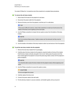 Page 41YouneedaPhillipsNo.2screwdriverandaflatscrewdrivertocompletetheseprocedures.
gToremovetheoldlampmodule
1.Waitatleast30minutesfortheprojectortocooldown.
2.Disconnectthepowercablefromtheprojector.
3.Removethelampcoverfromtheprojector,andthenputitinasafeplace.
T I P
Ifthecoverisdifficulttoremove,insertaflatscrewdriverorsmallcoinintotheslotonthe
bottomofthelampcovertogentlyprythecoveropen.
4.UsethePhillipsscrewdrivertoloosenthetwocaptivescrewsfromthebottomofthelamp
module.
N O T E...