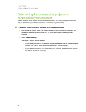 Page 48Determiningifyourinteractiveprojectoris
connectedtoyourcomputer
SMART Product Driversenablesyoutoviewinformationaboutyourinteractiveprojectorandcan
helpyoudetermineifyourinteractiveprojectorisconnectedtoyourcomputer.
gTodetermineifyourcomputerisconnectedtotheinteractiveprojector
1.Double-clicktheSMART Boardiconinyourcomputer’snotificationareaforcomputerswith
Windows®operatingsystems,ortheDockforcomputerswithMacoperatingsystem
software.
2.SelectSMART Settings.
TheSMART Settingswindowappears....