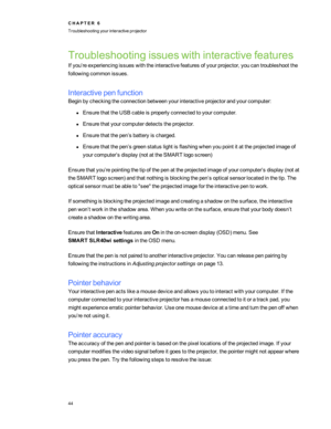 Page 50Troubleshootingissueswithinteractivefeatures
Ifyou’reexperiencingissueswiththeinteractivefeaturesofyourprojector,youcantroubleshootthe
followingcommonissues.
Interactivepenfunction
Beginbycheckingtheconnectionbetweenyourinteractiveprojectorandyourcomputer:
lEnsurethattheUSBcableisproperlyconnectedtoyourcomputer.
lEnsurethatyourcomputerdetectstheprojector.
lEnsurethatthepen’sbatteryischarged.
lEnsurethatthepen’sgreenstatuslightisflashingwhenyoupointitattheprojectedimageof...