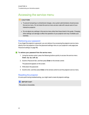 Page 54Accessingtheservicemenu
C A U T I O N
lTopreventtamperingorunintentionalchanges,onlysystemadministratorsshouldaccess
theservicemenu.Donotsharetheservicemenuaccesscodewithcasualusersofyour
interactiveprojector.
lDonotadjustanysettingsintheservicemenuotherthanthoselistedinthisguide.Changing
othersettingscandamageoraffecttheoperationofyourprojectorandmayinvalidateyour
warranty.
Retrievingyourpassword
Ifyouforgettheprojector’spassword,youcanretrieveitbyaccessingtheprojectorservicemenu...