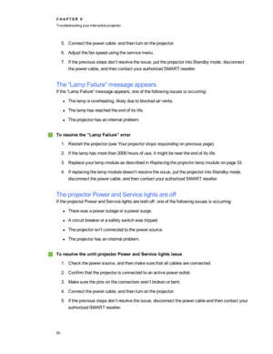 Page 565.Connectthepowercable,andthenturnontheprojector.
6.Adjustthefanspeedusingtheservicemenu.
7.Ifthepreviousstepsdon’tresolvetheissue,puttheprojectorintoStandbymode,disconnect
thepowercable,andthencontactyourauthorizedSMARTreseller.
The“LampFailure”messageappears
Ifthe“LampFailure”messageappears,oneofthefollowingissuesisoccurring:
lThelampisoverheating,likelyduetoblockedairvents.
lThelamphasreachedtheendofitslife.
lTheprojectorhasaninternalproblem.
gToresolvethe“LampFailure”error...