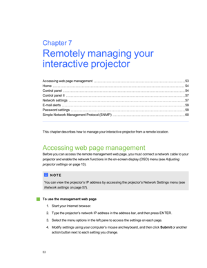 Page 59Chapter7:Remotelymanagingyour
interactiveprojector
Accessingwebpagemanagement53
Home54
Controlpanel54
ControlpanelII57
Networksettings57
E-mailalerts59
Passwordsettings59
SimpleNetworkManagementProtocol(SNMPyf60
Thischapterdescribeshowtomanageyourinteractiveprojectorfromaremotelocation.
Accessingwebpagemanagement
Beforeyoucanaccesstheremotemanagementwebpage,youmustconnectanetworkcabletoyour
projectorandenablethenetworkfunctionsintheon-screendisplay(OSDyfmenu(seeAdjusting
projectorsettingsonpage13yf.
N O...