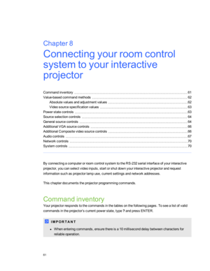 Page 67Chapter8:Connectingyourroomcontrol
systemtoyourinteractive
projector
Commandinventory61
Value-basedcommandmethods62
Absolutevaluesandadjustmentvalues62
Videosourcespecificationvalues63
Powerstatecontrols63
Sourceselectioncontrols64
Generalsourcecontrols64
AdditionalVGAsourcecontrols66
AdditionalCompositevideosourcecontrols66
Audiocontrols67
Networkcontrols70
Systemcontrols70
ByconnectingacomputerorroomcontrolsystemtotheRS-232serialinterfaceofyourinteractive...