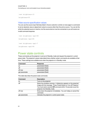 Page 69>setbrightness-15
brightness=55
Videosourcespecificationvalues
YoucanusethesourceinputfielddescribedinSourceselectioncontrolsonnextpageinacommand
tosetanabsolutevalueoradjustmentvaluetoasourceotherthantheactivesource.Youcandothis
whiletheselectedsourceisinactive,butthesourcedevicemustbeconnectedoryouwillreceivean
invalidcommandresponse.
>setbrightnessvga1=65
brightnessvga1=65
>setbrightnessvga1-7
brightnessvga1=58
Powerstatecontrols...