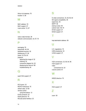 Page 84lithiumionbatteries76
location5,58
M
MACaddress70
MACsupport27
mutecontrol12,67
N
nativevideoformats28
networkcommunication23,57,70
P
packaging76
passwords48,59
peripheralsources30
pillarboxing27,29
power23,54,63
projector
adjustingtheimageof22
cleaning32
connectiondiagramfor22
displayingthenameof58
troubleshooting49
Q
quadVGAsupport27
R
RCAjacks23
REACHdirectives76
refreshrates27-28
remotecontrol
usingthebuttons12
RJ45connector23
RoHSdirective75
RS-232serialinterface23
S
S-videoconnections23,29,56,64...