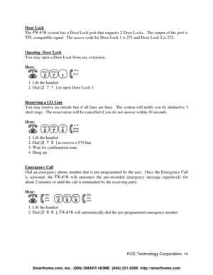 Page 22KCE Technology Corporation16 Door LockThe FX-416 system has a Door Lock port that supports 2 Door Locks.  The output of the port is
TTL compatible signal.  The access code for Door Lock 1 is 271 and Door Lock 2 is 272.
Opening  Door LockYou may open a Door Lock from any extension.
How:
      ABC
2PRS
71
  buzz   1. Lift the handset
   2. Dial [271] to open Door Lock 1
Reserving a CO LineYou may reserve an outside line if all lines are busy.  The system will notify you by distinctive 3
short rings.  The...