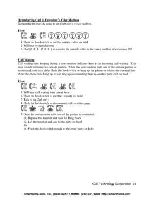 Page 27KCE Technology Corporation21 Transferring Call to Extension’s Voice MailboxTo transfer the outside caller to an extension’s voice mailbox.
How:
   talk   flash   dialtone  ABC
2TUV
8JKL
5
  ABC
2OPER
0DEF
3
   1. Flash the hookswitch to put the outside caller on hold
   2. Will hear system dial tone
   3. Dial [285 203] to transfer the outside caller to the voice mailbox of extension 203
Call WaitingCall waiting tone beeping during a conversation indicates there is an incoming call waiting.  You
may...