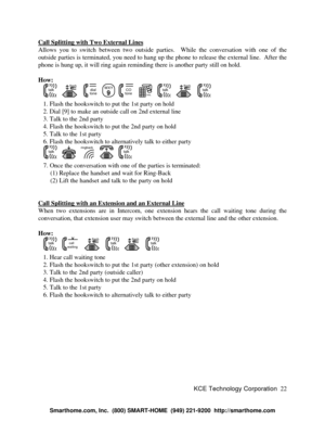 Page 28KCE Technology Corporation22 Call Splitting with Two External LinesAllows you to switch between two outside parties.  While the conversation with one of the
outside parties is terminated, you need to hang up the phone to release the external line.  After the
phone is hung up, it will ring again reminding there is another party still on hold.
How:
   talk   flash   dialtone  WXY
9
  COtone   DIAL123
456
789
0#   talk   flash   talk   1. Flash the hookswitch to put the 1st party on hold
   2. Dial [9] to...