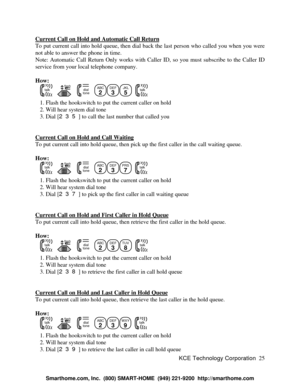 Page 31KCE Technology Corporation25 Current Call on Hold and Automatic Call ReturnTo put current call into hold queue, then dial back the last person who called you when you were
not able to answer the phone in time.
Note: Automatic Call Return Only works with Caller ID, so you must subscribe to the Caller ID
service from your local telephone company.
How:
   talk   flash   dialtone  ABC
2DEF
3JKL
5
  talk   1. Flash the hookswitch to put the current caller on hold
   2. Will hear system dial tone
   3. Dial...