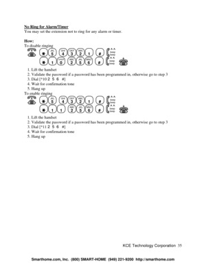 Page 41KCE Technology Corporation35 No Ring for Alarm/TimerYou may set the extension not to ring for any alarm or timer.
How:
To disable ringing
      JKL
5
  GHI
4DEF
3ABC
21
  #
  beep
beep1OPER
0
  ABC
2JKL
5MNO
6
  #
  beep
beep      1. Lift the handset
   2. Validate the password if a password has been programmed in, otherwise go to step 3
   3. Dial [*10 256 #]
   4. Wait for confirmation tone
   5. Hang up
To enable ringing
      JKL
5
  GHI
4DEF
3ABC
21
  #
  beep
beep11
  ABC
2JKL
5MNO
6
  #
  beep...