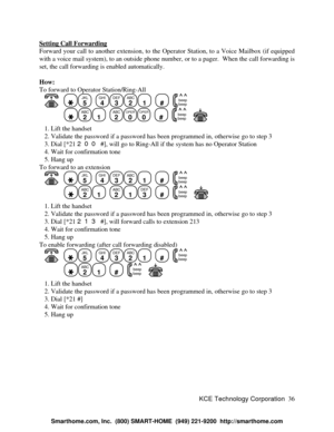 Page 42KCE Technology Corporation36 Setting Call ForwardingForward your call to another extension, to the Operator Station, to a Voice Mailbox (if equipped
with a voice mail system), to an outside phone number, or to a pager.  When the call forwarding is
set, the call forwarding is enabled automatically.
How:
To forward to Operator Station/Ring-All
      JKL
5
  GHI
4DEF
3ABC
21
  #
  beep
beepABC
21
  ABC
2OPER
0OPER
0
  #
  beep
beep      1. Lift the handset
   2. Validate the password if a password has been...