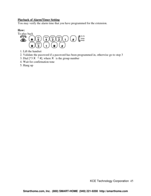 Page 51KCE Technology Corporation45 Playback of Alarm/Timer SettingYou may verify the alarm time that you have programmed for the extension.
How:
To play back
      JKL
5
  GHI
4DEF
3ABC
21
  #
  beep
beepDEF
3
  1
    #
   1. Lift the handset
   2. Validate the password if a password has been programmed in, otherwise go to step 3
   3. Dial [*3 X * #], where X is the group number
   4. Wait for confirmation tone
   5. Hang up 