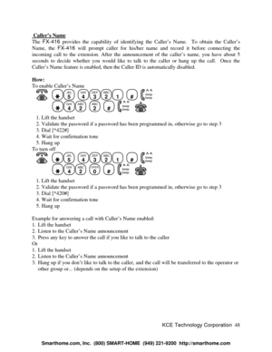 Page 54KCE Technology Corporation48  Caller’s NameThe FX-416 provides the capability of identifying the Caller’s Name.  To obtain the Caller’s
Name, the FX-416 will prompt caller for his/her name and record it before connecting the
incoming call to the extension. After the announcement of the caller’s name, you have about 5
seconds to decide whether you would like to talk to the caller or hang up the call.  Once the
Caller’s Name feature is enabled, then the Caller ID is automatically disabled.
How:
To enable...