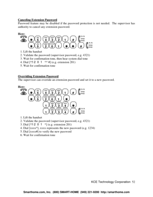 Page 58KCE Technology Corporation52 Canceling Extension PasswordPassword feature may be disabled if the password protection is not needed.  The supervisor has
authority to cancel any extension password.
How:
   JKL
5
  GHI
4DEF
3ABC
21
  #
  beep
beepJKL
5
  ABC
2OPER
01
    #
  beep
beep   1. Lift the handset
   2. Validate the password (supervisor password, e.g. 4321)
   3. Wait for confirmation tone, then hear system dial tone
   4. Dial [*5 201 ** #] (e.g. extension 201)
   5. Wait for confirmation tone...