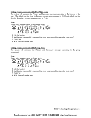 Page 60KCE Technology Corporation54 Setting Voice Announcement to Day/Night ModeThe system will announce the Primary and Secondary messages according to the time set by the
user.  The default starting time for Primary message announcement is 08:00 and default starting
time for Secondary message announcement is 17:00.
How:
To set voice announcement to Day/Night Mode
   JKL
5
  GHI
4DEF
3ABC
21
  #
  beep
beepMNO
6
  OPER
0
  #
  beep
beep   1. Lift the handset
   2. Validate the password if a password has been...