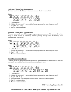 Page 62KCE Technology Corporation56 Activating Primary Voice AnnouncementYou may re-activate the Primary voice announcement after it was turned off.
How:
   JKL
5
  GHI
4DEF
3ABC
21
  #
  beep
beepMNO
6
  ABC
2MNO
61
  1
  #
  beep
beep   1. Lift the handset
   2. Validate the password if a password has been programmed in, otherwise go to step 3
   3. Dial[*6 261 1 #]
   4. Wait for confirmation tone
Canceling Primary Voice AnnouncementYou may temporarily turn off Primary greeting message announcement.  The...