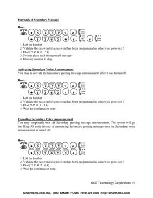 Page 63KCE Technology Corporation57 Playback of Secondary MessageHow:
   JKL
5
  GHI
4DEF
3ABC
21
  #
  beep
beepMNO
6
  ABC
2MNO
6ABC
2
    #
  talk  #
  beep
beep   1. Lift the handset
   2. Validate the password if a password has been programmed in, otherwise go to step 3
   3. Dial [*6 262 * #]
   3. System plays back the recorded message
   4. Dial any number to stop
Activating Secondary Voice AnnouncementYou may re-activate the Secondary greeting message announcement after it was turned off.
How:
   JKL...